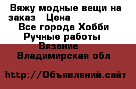 Вяжу модные вещи на заказ › Цена ­ 3000-10000 - Все города Хобби. Ручные работы » Вязание   . Владимирская обл.